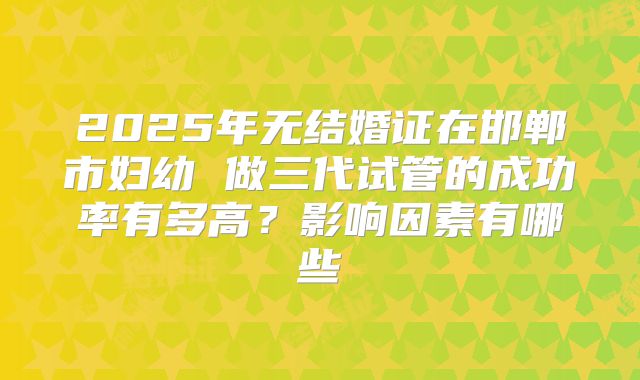 2025年无结婚证在邯郸市妇幼 做三代试管的成功率有多高？影响因素有哪些