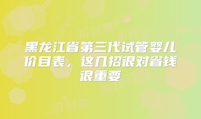 黑龙江省第三代试管婴儿价目表,这几招很对省钱很重要