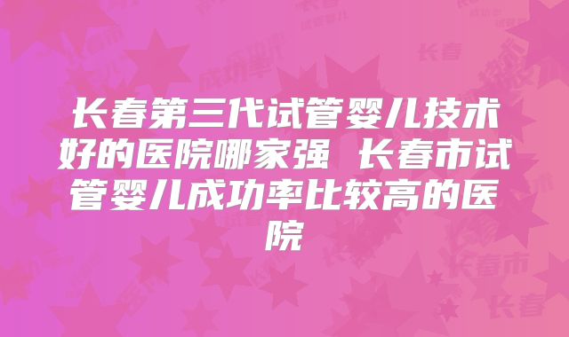 长春第三代试管婴儿技术好的医院哪家强 长春市试管婴儿成功率比较高的医院