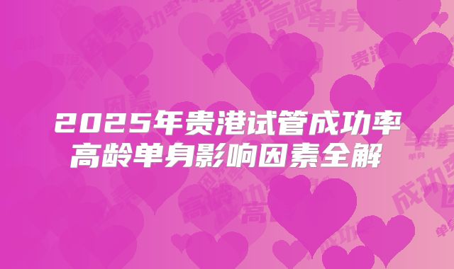 2025年贵港试管成功率高龄单身影响因素全解