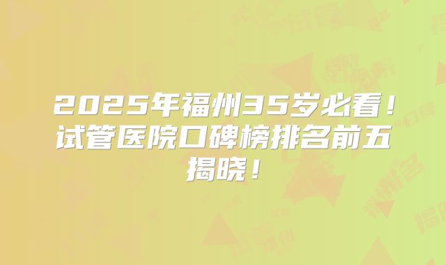 2025年福州35岁必看！试管医院口碑榜排名前五揭晓！