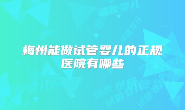梅州能做试管婴儿的正规医院有哪些