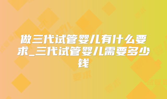做三代试管婴儿有什么要求_三代试管婴儿需要多少钱