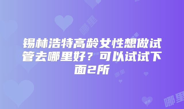 锡林浩特高龄女性想做试管去哪里好?可以试试下面2所