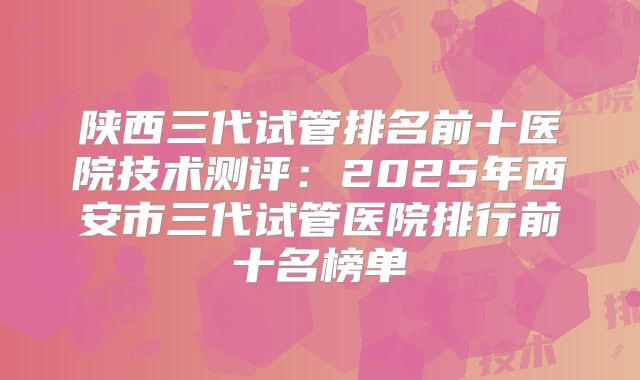 陕西三代试管排名前十医院技术测评:2025年西安市三代试管医院排行前十名榜单