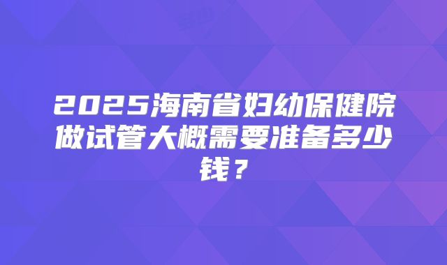 2025海南省妇幼保健院做试管大概需要准备多少钱？