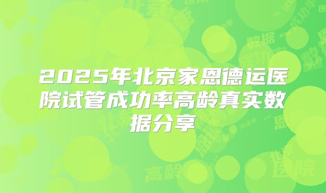 2025年北京家恩德运医院试管成功率高龄真实数据分享