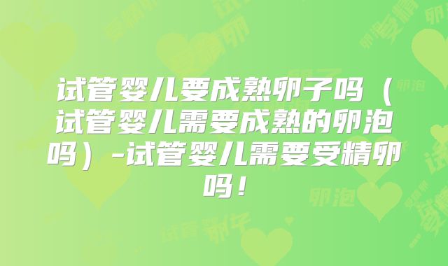 试管婴儿要成熟卵子吗（试管婴儿需要成熟的卵泡吗）-试管婴儿需要受精卵吗！