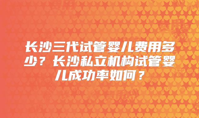 长沙三代试管婴儿费用多少？长沙私立机构试管婴儿成功率如何？