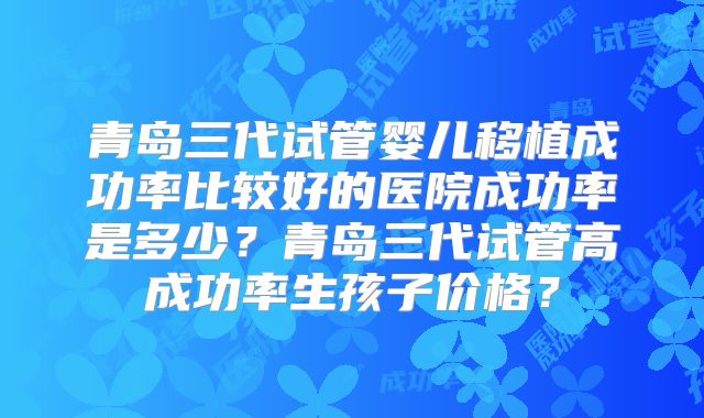 青岛三代试管婴儿移植成功率比较好的医院成功率是多少？青岛三代试管高成功率生孩子价格？