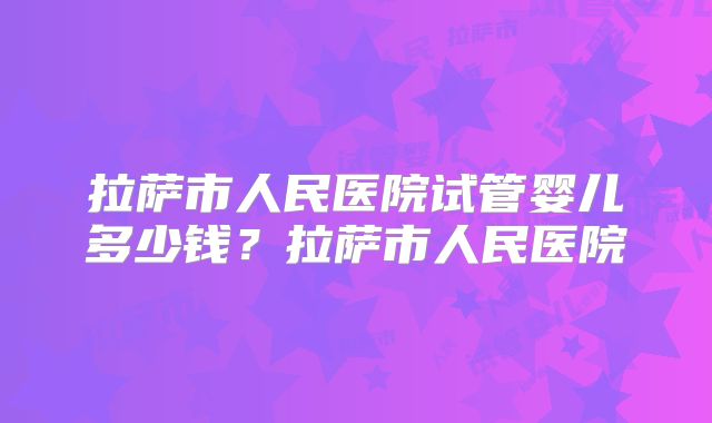 拉萨市人民医院试管婴儿多少钱？拉萨市人民医院