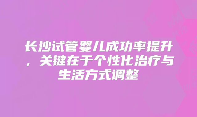 长沙试管婴儿成功率提升，关键在于个性化治疗与生活方式调整