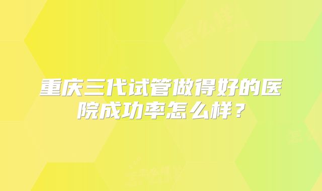 重庆三代试管做得好的医院成功率怎么样?