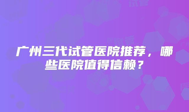 广州三代试管医院推荐，哪些医院值得信赖？