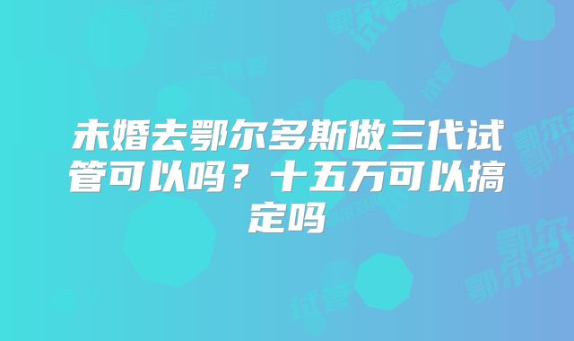 未婚去鄂尔多斯做三代试管可以吗？十五万可以搞定吗