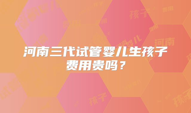 河南三代试管婴儿生孩子费用贵吗？