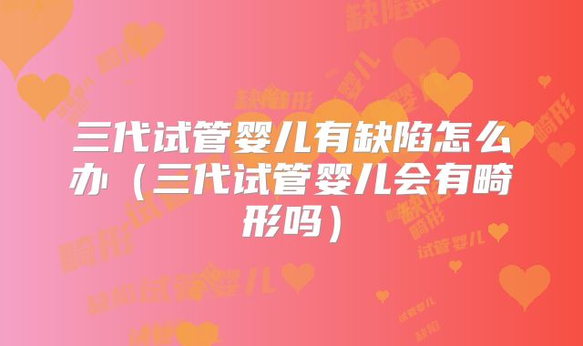 三代试管婴儿有缺陷怎么办（三代试管婴儿会有畸形吗）