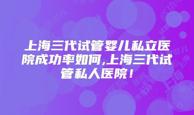 上海三代试管婴儿私立医院成功率如何,上海三代试管私人医院！