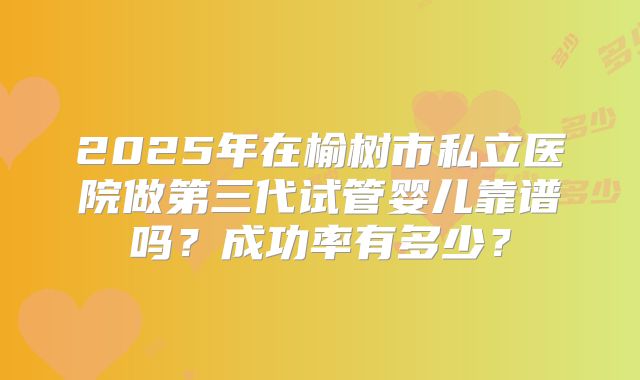2025年在榆树市私立医院做第三代试管婴儿靠谱吗？成功率有多少？