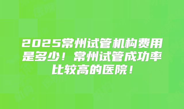 2025常州试管机构费用是多少！常州试管成功率比较高的医院！