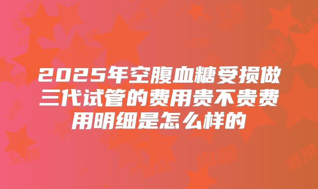 2025年空腹血糖受损做三代试管的费用贵不贵费用明细是怎么样的