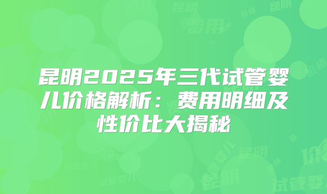 昆明2025年三代试管婴儿价格解析：费用明细及性价比大揭秘