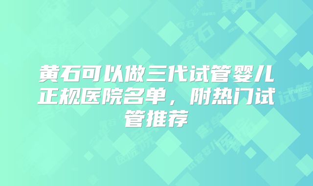 黄石可以做三代试管婴儿正规医院名单，附热门试管推荐