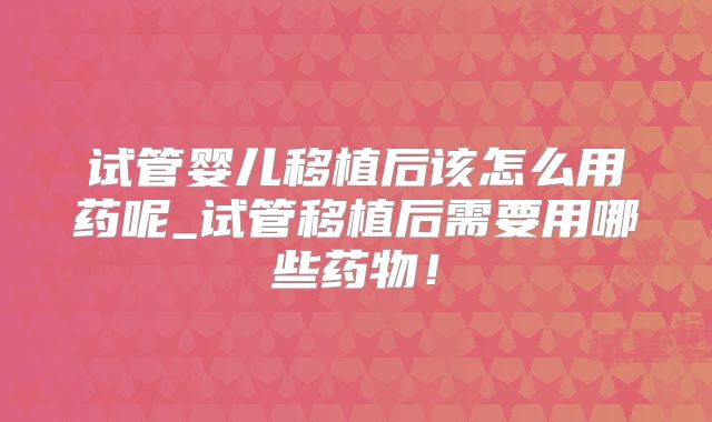 试管婴儿移植后该怎么用药呢_试管移植后需要用哪些药物！