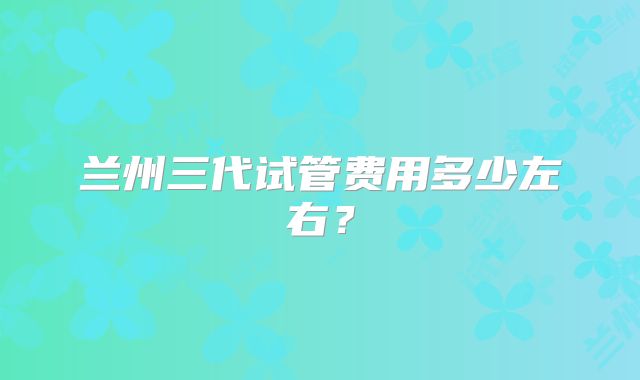 兰州三代试管费用多少左右?