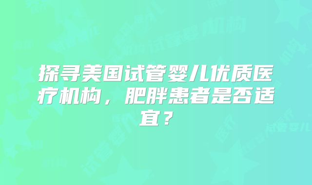 探寻美国试管婴儿优质医疗机构，肥胖患者是否适宜？