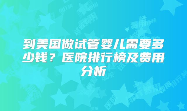 到美国做试管婴儿需要多少钱？医院排行榜及费用分析