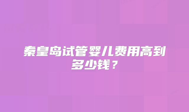 秦皇岛试管婴儿费用高到多少钱？
