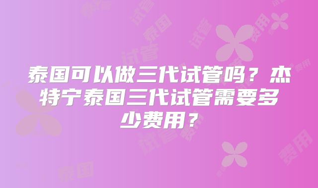 泰国可以做三代试管吗？杰特宁泰国三代试管需要多少费用？