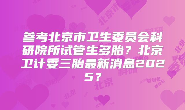 参考北京市卫生委员会科研院所试管生多胎？北京卫计委三胎最新消息2025？