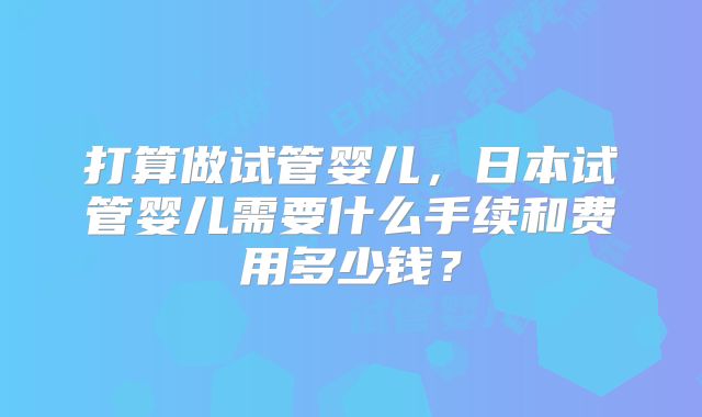 打算做试管婴儿，日本试管婴儿需要什么手续和费用多少钱？