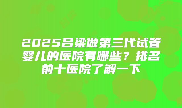2025吕梁做第三代试管婴儿的医院有哪些？排名前十医院了解一下