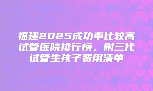 福建2025成功率比较高试管医院排行榜，附三代试管生孩子费用清单