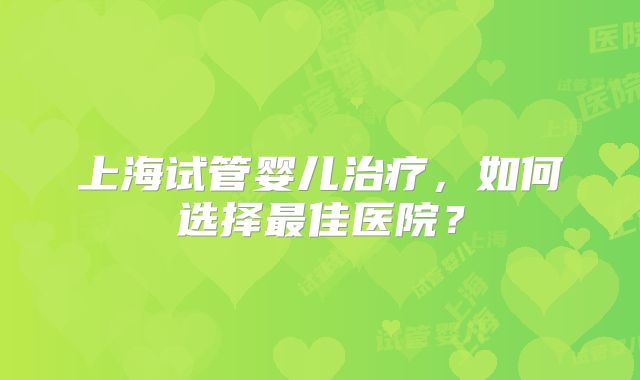上海试管婴儿治疗，如何选择最佳医院？