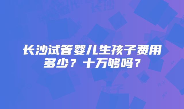 长沙试管婴儿生孩子费用多少？十万够吗？