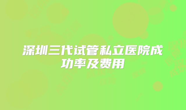 深圳三代试管私立医院成功率及费用