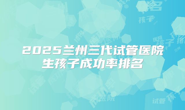 2025兰州三代试管医院生孩子成功率排名