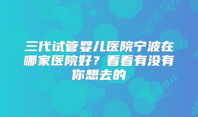 三代试管婴儿医院宁波在哪家医院好？看看有没有你想去的