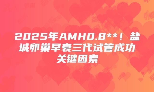 2025年AMH0.8**！盐城卵巢早衰三代试管成功关键因素