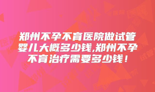 郑州不孕不育医院做试管婴儿大概多少钱,郑州不孕不育治疗需要多少钱！