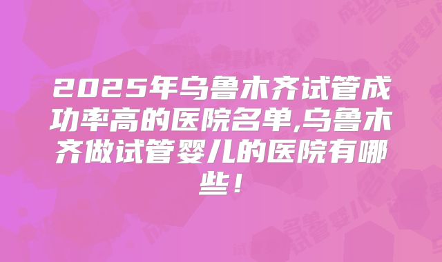 2025年乌鲁木齐试管成功率高的医院名单,乌鲁木齐做试管婴儿的医院有哪些！