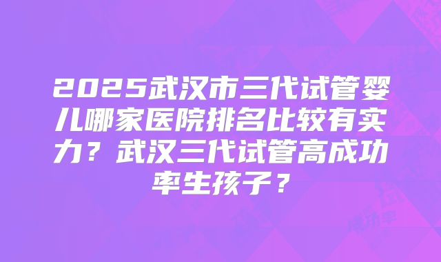 2025武汉市三代试管婴儿哪家医院排名比较有实力？武汉三代试管高成功率生孩子？