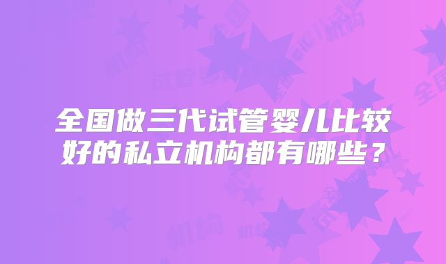 全国做三代试管婴儿比较好的私立机构都有哪些？