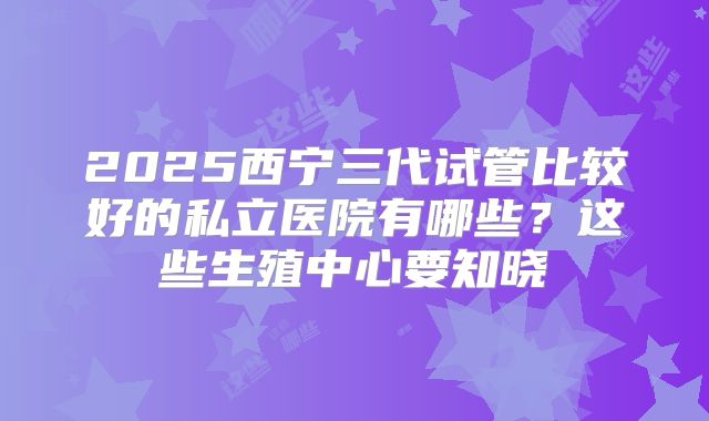 2025西宁三代试管比较好的私立医院有哪些？这些生殖中心要知晓