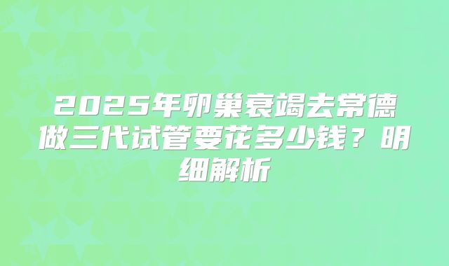 2025年卵巢衰竭去常德做三代试管要花多少钱？明细解析