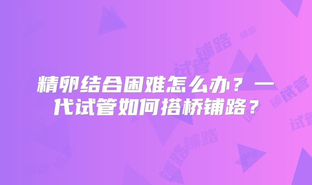 精卵结合困难怎么办？一代试管如何搭桥铺路？